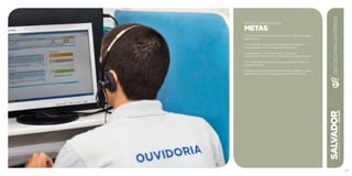SALVADORplanejamentoestratégico2013•2016
107
GESTÃO PARA ENTREGA
METAS
• Implementar Acordo de Resultados em 100% dos órgãos
da Prefeitura.
• Ter 100% dos serviços de distribuição da Prefeitura
concentrados no Centro Logístico Municipal.
• Implementar o Plano de Cargos, Carreiras e
Vencimentos (PCCV) dos servidores municipais até 2014.
• Ter capacidade para atender presencialmente 360 mil
cidadãos por ano.
• Unificar as 30 centrais de atendimento ao cidadão em uma
plataforma de serviços integrada, através do número 156.
GESTÃOPARAENTREGA
 