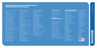 Antônio Carlos Peixoto de Magalhães Neto	
Prefeito
Célia Oliveira de Jesus Sacramento	
Vice-prefeita
Albérico Machado Mascarenhas	
Secretário Municipal Chefe da Casa Civil
João Roma Neto	
Secretário-Chefe do Gabinete do Prefeito
Mauro Ricardo Machado Costa	
Secretário Municipal da Fazenda
José Antônio Rodrigues Alves	
Secretário Municipal da Saúde
Jorge Khoury Hedaye	
Secretário Municipal da Educação
Alexandre Tocchetto Pauperio 	
Secretário Municipal de Gestão
Rosemma Burlacchini Maluf	
Secretária Municipal de Ordem Pública
José Carlos Aleluia Costa	
Secretário Municipal de Urbanismo e Transporte
Paulo Sérgio de Noronha Fontana	
SecretárioMunicipal de Infraestrutura e DefesaCivil
Maurício Gonçalves Trindade	
Secretário Municipal de Promoção Social e
Combate à Pobreza
Guilherme Cortizzo Bellintani	
Secretário Municipal de Desenvolvimento, Turis-
mo e Cultura
Ivete Alves Sacramento	
Secretária Municipal da Reparação
Ivanilson Gomes dos Santos	
Secretário Municipal da Cidade Sustentável
Roberto Messias de Lima Pontes	
Assessor Geral de Comunicação
Luciana Rodrigues Vieira Lopes	
Procuradora Geral do Município
Participantes do planejamento estratégico da
prefeitura municipal do Salvador
Humberto Rodrigues Viana Júnior	
Ouvidor Geral do Município
Issac Chaves Edington	
Secretário do Escritório Municipal da Copa do
Mundo Fifa 2014
Reinaldo Braga Filho	
Diretor Geral das Prefeituras-Bairro
Pedro Godinho	
Diretor Geral de Assuntos Institucionais
Eude Lima	
Presidente da Previs
Ricardo Vencato da Silva	
Presidente da Companhia de Governança
Eletrônica
Kátia Maria Alves Santos	
Presidente da Empresa de Limpeza Urbana
Cel. Peterson Portinho	
Superintendente de Segurança Urbana e Pre-
venção à Violência (Guarda Municipal)
Silvio de Souza Pinheiro	
Superintendente de Controle e Ordenamento
do Uso do Solo
Fabrizzio Muller Martinez	
Superintendente de Trânsito e Transporte
Tânia Scofield	
Presidente da Fundação Mário Leal Ferreira
José Hamilton da Silva Bastos	
Superintendente de Conservação e Obras Públicas
Marcilio de Souza Bastos	
Presidente da Companhia de Desenvolvimento
Urbano
Álvaro da Silveira	
Diretor Geral da Defesa Civil
Risalva Fagundes Cotrim Telles	
Presidente da Fundação Cidade Mãe
Fernando Ferreira de Carvalho	
Presidente da Fundação Gregório de Mattos
Mônica Márcia Kalile Passos	
Superintendente de Políticas para Mulheres
Moysés de Oliveira Andrade Júnior	
Subsecretário da Casa Civil
Luiz Antônio Galvão	
Subchefe do Gabinete do Prefeito
George Hermann Rodolfo Tormin	
Subsecretário da Fazenda
Maria Lucimar Alves de Lira Rocha	
Subsecretária da Saúde
Teresa Cozetti Pontual	
Subsecretária da Educação
Luciana Barreto Neves	
Subsecretária de Gestão
Ivanildo Barbosa Dias	
Subsecretário de Ordem Pública
Orlando Rui Soares dos Santos	
Subsecretário de Urbanismo e Transporte
Ricardo Saback Erudilho Guimarães	
Subsecretário de Infraestrutura e Defesa Civil
Tatiane Almeida Matos	
Subsecretária de Promoção Social e Combate à
Pobreza
Carlos Eduardo Merlin	
Subsecretário de Desenvolvimento, Turismo e
Cultura
Cláudio Emanuel Abdala de Santana	
Subsecretário da Reparação
André Moreira Fraga	
Subsecretário da Cidade Sustentável
SALVADORplanejamentoestratégico2013•2016
expediente
Gabinete do Prefeito
Luís Henrique de Magalhães Gaban
Secretário Particular do Prefeito
Mateus Godinho Simões
Diretor de Propaganda e Publicidade
Jairo João de Carvalho
Chefe do Cerimonial
Coordenação do
Planejamento Estratégico
Casa Civil
Albérico Machado Mascarenhas
Secretário Municipal Chefe da Casa Civil
Moysés de Oliveira Andrade Júnior
Subsecretário da Casa Civil
Celso Tavares Ferreira
Diretor Geral de Planejamento Estratégico
Rodrigo José Pires Soares
Diretor Geral de Captação de Recursos
Luciana Schwab Villas Boas
Gerente de Projetos Estratégicos
Felipe Lima Valverde Fonseca
Gerente de Projetos Estratégicos
João Eduardo de Souza Leal
Coordenador de Monitoramento e Avaliação
Simone Porto Prazeres
Coordenadora de Planejamento Estratégico
Ana Amélia do Nascimento Amorim
Chefe de Setor de Acompanhamento de Projeto
participantes das secretarias
e demais Órgãos municipais
Alcione Santos da Anunciação
Adriana Calmon
Ana Cristina Lessa Santos
Ana Paula Machado Brito
André Luiz Cardoso Coelho
André Moreira Fraga
Antônio Alberto de Jesus Santos
Armando Carneiro da Rocha Neto
Carla Santiago
Carlos da Fonseca Isensee
Carlos Eduardo Magalhães
Carlos Eduardo Merlin
Carlos Geraldo Pimentel
Cláudio Augusto Oliveira Porciúncula
Cláudio Emanuel Abdala de Santana
Cláudio Maltez
Cristina Santana
Dayane Dias Ramos (Ouvidoria)
Dilma e Silva Leal
Doranei Alves
Eduardo Leite
Eliana Gesteira Mattos
Elton Alonso Nogueira
Érico Mendonça
Fernando Sérgio Barbosa Teixeira
Fernando Soares Borges
Isabel Peso Pinheiro
Ivone Maria Valente
Jarilson Silva Paim
Josias França Filho
Kaio Vinicius Moraes Leal
Leomar Borges dos Santos
Luiz Antônio Galvão da Silva Gordo Filho
Magda Andrade
Marcus Magalhães
Maria Célia Pessoa Baleeiro
Maria de Fátima da Silva Sampaio
Milena Alves Dias Falcão
Apoio:
Moysés de Oliveira Andrade Júnior
Nolair Dias dos Santos
Orlando Rui Soares dos Santos
Osvaldo Barbosa
Ramon de Souza Garcia
Raqueline dos Santos Alves
Reinaldo Teixeira Braga Filho
Rosa Amália Campos
Rosa Virgínia Rosemberg de Olivei-
ra Fernandes
Rosângela Leal Lyra
Rose Mary Machado Araújo
Silvana Larocca
Silvia Russo
Tatiane Almeida Matos
Tércio Santana
Teresa Cozetti Pontual
Vagner Ribeiro Santos
Vera Lúcia M.da França Percontini
Walter Oliveira Pinto Júnior
Realização
AG Editora
Ana Lúcia Martins
Coordenação
Gabriela Rossi (MTB 1417)
Jornalista Responsável
Gabriela Oliveira
Editoração
Fotógrafos
Max Haack
Valter Pontes
141
 