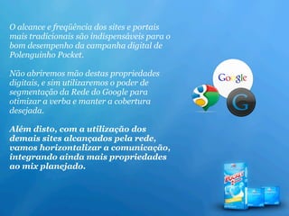 O alcance e freqüência dos sites e portais
mais tradicionais são indispensáveis para o
bom desempenho da campanha digital de
Polenguinho Pocket.

Não abriremos mão destas propriedades
digitais, e sim utilizaremos o poder de
segmentação da Rede do Google para
otimizar a verba e manter a cobertura
desejada.

Além disto, com a utilização dos
demais sites alcançados pela rede,
vamos horizontalizar a comunicação,
integrando ainda mais propriedades
ao mix planejado.
 