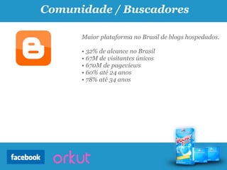 Comunidade / Buscadores

      Maior plataforma no Brasil de blogs hospedados.

      • 32% de alcance no Brasil
      • 67M de visitantes únicos
      • 670M de pageviews
      • 60% até 24 anos
      • 78% até 34 anos
 