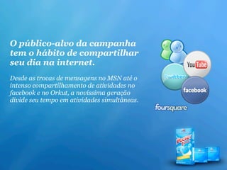 O público-alvo da campanha
tem o hábito de compartilhar
seu dia na internet.
Desde as trocas de mensagens no MSN até o
intenso compartilhamento de atividades no
facebook e no Orkut, a novíssima geração
divide seu tempo em atividades simultâneas.
 