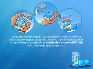 Comunicar a praticidade de Polenguinho Pocket através de
ações nos principais pontos de presença digital, relacionando
os seus atributos principais de praticidade e portabilidade
                com o ritmo de vida dos targets.
 