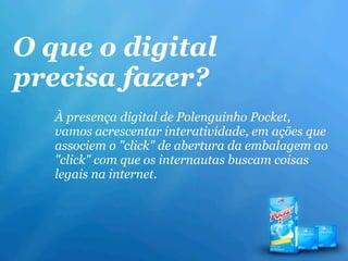 O que o digital
precisa fazer?
   À presença digital de Polenguinho Pocket,
   vamos acrescentar interatividade, em ações que
   associem o "click" de abertura da embalagem ao
   "click" com que os internautas buscam coisas
   legais na internet.
 