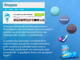 Serviços móveis de localização como o
FourSquare vão ser usados para envolver o
público na principal característica do
Polenguinho Pocket: a mobilidade.

A campanha interativa também fará
intervenções nos perfis sociais mantidos
pelo usuário em plataformas como o
Facebook, traduzindo em interação esse
conceito de “a qualquer hora, em qualquer
lugar”.
 