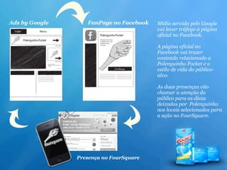 Ads by Google      FanPage no Facebook   Mídia servida pelo Google
                                         vai levar tráfego à página
                                         oficial no Facebook.

                                         A página oficial no
                                         Facebook vai trazer
                                         conteúdo relacionado a
                                         Polenguinho Pocket e o
                                         estilo de vida do público-
                                         alvo.

                                         As duas presenças vão
                                         chamar a atenção do
                                         público para as dicas
                                         deixadas por Polenguinho
                                         nos locais selecionados para
                                         a ação no FourSquare.




                Presença no FourSquare
 