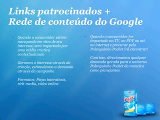 Links patrocinados +
Rede de conteúdo do Google
•   Quando o consumidor estiver      •   Quando o consumidor for
    navegando em sites de seu            impactado na TV, no PDV ou até
    interesse, será impactado por        na internet e procurar pelo
    uma mídia criativa                   Polenguinho Pocket irá encontrar!
    contextualizada
                                     •   Com isso, direcionamos qualquer
•   Geramos o interesse através da       demanda gerada para o universo
    criação, estimulamos a demanda       Polenguinho Pocket da maneira
    através da campanha                  como planejamos

•   Formatos: Peças interativas,
    rich-media, vídeo online
 