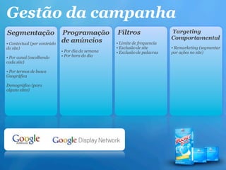 Gestão da campanha
Segmentação                  Programação           Filtros                  Targeting
                                                                            Comportamental
• Contextual (por conteúdo
                             de anúncios           • Limite de frequencia
do site)                                           • Exclusão de site       • Remarketing (segmentar
                             • Por dia da semana   • Exclusão de palavras   por ações no site)
• Por canal (escolhendo      • Por hora do dia
cada site)

• Por termos de busca
Geográfica

Demográfico (para
alguns sites)
 