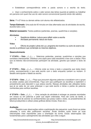 Estabelecer correspondência entre a pauta sonora e a escrita do texto.

      Usar o conhecimento sobre o valor sonoro das letras (quando já sabido) ou trabalhar
em parceria com quem faz uso do valor sonoro convencional (quando ainda não sabido).


Série: 1º e 2º Anos ou demais séries com alunos não alfabetizados.

Tempo Estimado: Uma aula de 40 minutos em dias alternados aos de atividades de escrita,
durante todo o ano.

Material necessário: Textos poéticos (parlendas, poemas, quadrinhas e canções).

Atividades
             Seqüência didática: Leitura para refletir sobre a escrita
             Atividade permanente: leitura de títulos

Vídeo
             Oficina do projeto Letras de Luz, programa de incentivo ou outro do acervo da
escola ou professor que contemple os mesmos objetivos.

Desenvolvimento

1ª ETAPA – Data .../..../.... - Selecione parlendas, poemas, quadrinhas e canções que
considere interessantes. Distribua uma cópia para cada estudante e leia com a classe. Para
que os leitores não-convencionais participem da atividade, garanta que saibam o texto de
cor.


2ª ETAPA – Data .../..../.... - Informe onde se inicia o texto e proponha que todos leiam
juntos, acompanhando o que está escrito com o dedo enquanto cantam ou recitam. O
desafio será ajustar o falado ao escrito.


3ª ETAPA – Data .../..../.... - Peça que procurem algumas palavras e socializem com o grupo
as pistas usadas para encontrá-las. Faça com que justifiquem as escolhas e explicitem o
procedimento para descobrir o que estava escrito. Nessas atividades são utilizados textos
que já se sabe de cor para antecipar o que está escrito e letras e partes de palavras
conhecidas para verificar escolhas.


4ª ETAPA – Data .../..../.... - Uma variação da atividade é entregar as poesias recortadas
em versos ou em palavras e pedir que sejam ordenadas. Para dar conta da tarefa, a
garotada terá de acionar os conhecimentos que possui sobre o texto, os procedimentos de
leitura já adquiridos e utilizar pistas gráficas (letras iniciais, finais etc.).


Avaliação
        Registre suas observações sobre a participação dos pequenos: quais foram as pistas
utilizadas e como eles justificaram escolhas. Anote também quais foram as suas
intervenções mais importantes para a orientação da turma. Essas observações são
fundamentais para o planejamento das atividades que virão a seguir.

    http://simonehelendrumond.ning.com            http://simonehelendrumond.blogspot.com
                                 simone_drumond@hotmail.com
 