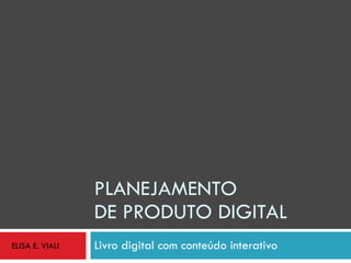 PLANEJAMENTO  DE PRODUTO DIGITAL Livro digital com conteúdo interativo ELISA E. VIALI 