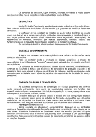 Os conceitos de paisagem, lugar, território, natureza, sociedade e região podem
ser desenvolvidos, mas o conceito de rede na atualidade recebe ênfase.


             GEOPOLÍTICA

             Neste Conteúdo Estruturante as relações de poder e domínio sobre os territórios,
bem como as instâncias e instituições, oficiais ou não, que governam os territórios devem ser
abordadas.
             O professor deverá enfatizar as relações de poder sobre territórios da escala
micro (rua, bairro) até a escala macro (país, instituições internacionais) e o papel do Estado e
das forças políticas não estatais (ONG, narcotráfico, crime organizado, associações). As
redefinições de fronteiras, orientadas por motivos econômicos, culturais, sociais, são
fundamentais para a discussão dos conteúdos específicos e merecem destaque.
             Os conceitos de território e lugar ganham destaque neste Conteúdo Estruturante


             DIMENSÃO SOCIOAMBIENTAL

             A lógica das relações sociedade-capital-natureza balizam as discussões deste
conteúdo estruturante.
             Pode se destacar ainda a produção do espaço geográfico, a criação de
necessidades e a mobilização de "recursos" naturais para satisfazê-Ias, no modelo econômico
do capitalismo.
             Os conceitos de modo de produção, classes sociais, consumo, sustentabilidade,
dinâmica da natureza e tempo são discutidos da perspectiva da produção espacial e da
paisagem, bem como discutir a gênese da dinâmica da natureza, quanto as alterações nela
causadas pela sociedade, como efeito de participar da constituição da fisicidade do espaço
geográfico.


             DINÂMICA CULTURAL E DEMOGRÁFICA

               As questões demográficas da constituição do espaço geográfico são centrais
neste conteúdo estruturante, bem como as constituições regionais em funções das
especificidades culturais, a ocupação e distribuição da população no espaço geográfico e suas
consequência econômicas, culturais, sociais.
               Merecem destaque os grupos sociais e étnicos em sua configuração espacial
urbana, rural e regional, assim como os estudos da formação demográfica das diferentes
sociedades, as migrações que imprimem novas marcas nos territórios e produzem novas
territorialidades, e as relações políticas e econômicas que influenciam estas dinâmicas.
               Abordagem contemporânea:
               Como exemplo de abordagem contemporânea destacam-se os conteúdos
relativos a Geopolítica discutidos pela Geografia desde a sua consolidação como ciência até os
dias atuais. Entretanto, inicialmente as discussões acerca de território (um dos principais
conceitos desenvolvidos neste Conteúdo Estruturante) eram vinculadas a um Estado-Nação
constituído e hoje apresentam diferentes escalas de tratamento, ampliando as questões sobre
as relações de poder.
 