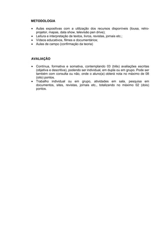 METODOLOGIA

•   Aulas expositivas com a utilização dos recursos disponíveis (lousa, retro-
    projetor, mapas, data show, televisão pen drive);
•   Leitura e interpretação de textos, livros, revistas, jornais etc.;
•   Vídeos educativos, filmes e documentários;
•   Aulas de campo (confirmação da teoria)



AVALIAÇÃO

•   Contínua, formativa e somativa, contemplando 03 (três) avaliações escritas
    (objetiva e descritiva), podendo ser individual, em dupla ou em grupo. Pode ser
    também com consulta ou não, onde o aluno(a) obterá nota no máximo de 08
    (oito) pontos.
•   Trabalho individual ou em grupo, atividades em sala, pesquisa em
    documentos, sites, revistas, jornais etc., totalizando no máximo 02 (dois)
    pontos.
 
