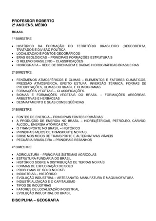 PROFESSOR ROBERTO
2º ANO ENS. MÉDIO
BRASIL

1º BIMESTRE

•   HISTÓRICO DA FORMAÇÃO DO TERRITÓRIO BRASILEIRO (DESCOBERTA,
    TRATADOS E DIVISÃO POLÍTICA
•   LOCALIZAÇÃO E PONTOS GEOGRÁFICOS
•   ERAS GEOLÓGICAS – PRINCIPAIS FORMAÇÕES ESTRUTURAIS
•   O RELEVO BRASILEIRO – CLASSIFICAÇÕES
•   HIDROGRAFIA – REDE DE DRENAGEM E BACIAS HIDROGRÁFICAS BRASILEIRAS

2º BIMESTRE

•   FENÔMENOS ATMOSFÉRICOS E CLIMAS – ELEMENTOS E FATORES CLIMÁTICOS,
    PRESSÃO ATMOSFÉRICA, EFEITO ESTUFA, INVERSÃO TÉRMICA, FORMAS DE
    PRECIPITAÇÕES, CLIMAS DO BRASIL E CLIMOGRAMAS
•   FORMAÇÕES VEGETAIS – CLASSIFICAÇÕES
•   BIOMAS E FORMAÇÕES VEGETAIS DO BRASIL – FORMAÇÕES ARBÓREAS,
    ARBUSTIVAS E HERBÁCEAS
•   DESMATAMENTO E SUAS CONSEQÜÊNCIAS

3º BIMESTRE

•   FONTES DE ENERGIA – PRINCIPAIS FONTES PRIMÁRIAS
•   A PRODUÇÃO DE ENERGIA NO BRASIL – HIDREL[ÉTRICAS, PETRÓLEO, CARVÃO,
    ÁLCOOL, ENERGIA ATÔMICA ETC.
•   O TRANSPORTE NO BRASIL – HISTÓRICO
•   PRINCIPAIS MEIOS DE TRANSPORTE NO PAIS
•   CRISE NOS MEIOS DE TRANSPORTE E ALTERNATIVAS VIÁVEIS
•   PECUÁRIA BRASILEIRA – PRINCIPAIS REBANHOS

4º BIMESTRE

•   AGRICULTURA – PRINCIPAIS SISTEMAS AGRÍCOLAS
•   ESTRUTURA FUNDIÁRIA DO BRASIL
•   HISTÓRICO SOBRE A DISTRIBUIÇÃO DE TERRAS NO PAÍS
•   FORMAS DE EXPLORAÇÃO DO SOLO
•   PROBLEMAS DE SOLO NO PAÍS
•   INDUSTRIAS – HISTÓRICO
•   EVOLUÇÃO INDUSTRIAL – ARTESANATO, MANUFATURA E MAQUINOFATURA
•   INDUSTRIALIZAÇÃO E O CAPITALISMO
•   TIPOS DE INDÚSTRIAS
•   FATORES DE LOCALIZAÇÃO INDUSTRIAL
•   EVOLUÇÃO INDUSTRIAL DO BRASIL

DISCIPLINA – GEOGRAFIA
 