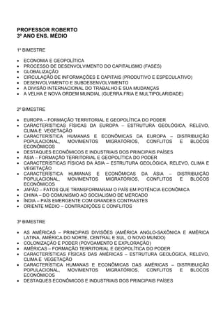 PROFESSOR ROBERTO
3º ANO ENS. MÉDIO

1º BIMESTRE

•   ECONOMIA E GEOPOLÍTICA
•   PROCESSO DE DESENVOLVIMENTO DO CAPITALISMO (FASES)
•   GLOBALIZAÇÃO
•   CIRCULAÇÃO DE INFORMAÇÕES E CAPITAIS (PRODUTIVO E ESPECULATIVO)
•   DESENVOLVIMENTO E SUBDESENVOLVIMENTO
•   A DIVISÃO INTERNACIONAL DO TRABALHO E SUA MUDANÇAS
•   A VELHA E NOVA ORDEM MUNDIAL (GUERRA FRIA E MULTIPOLARIDADE)


2º BIMESTRE

•   EUROPA – FORMAÇÃO TERRITORIAL E GEOPOLÍTICA DO PODER
•   CARACTERÍSTICAS FÍSICAS DA EUROPA – ESTRUTURA GEOLÓGICA, RELEVO,
    CLIMA E VEGETAÇÃO
•   CARACTERÍSTICA HUMANAS E ECONÔMICAS DA EUROPA – DISTRIBUIÇÃO
    POPULACIONAL,     MOVIMENTOS    MIGRATÓRIOS,   CONFLITOS   E   BLOCOS
    ECONÔMICOS
•   DESTAQUES ECONÔMICOS E INDUSTRIAIS DOS PRINCIPAIS PAÍSES
•   ÁSIA – FORMAÇÃO TERRITORIAL E GEOPOLÍTICA DO PODER
•   CARACTERÍSTICAS FÍSICAS DA ÁSIA – ESTRUTURA GEOLÓGICA, RELEVO, CLIMA E
    VEGETAÇÃO
•   CARACTERÍSTICA HUMANAS E ECONÔMICAS DA ÁSIA – DISTRIBUIÇÃO
    POPULACIONAL,     MOVIMENTOS    MIGRATÓRIOS,   CONFLITOS   E   BLOCOS
    ECONÔMICOS
•   JAPÃO – FATOS QUE TRANSFORMARAM O PAÍS EM POTÊNCIA ECONÔMICA
•   CHINA – DO COMUNISMO AO SOCIALISMO DE MERCADO
•   ÍNDIA – PAÍS EMERGENTE COM GRANDES CONTRASTES
•   ORIENTE MÉDIO – CONTRADIÇÕES E CONFLITOS


3º BIMESTRE

•   AS AMÉRICAS – PRINCIPAIS DIVISÕES (AMÉRICA ANGLO-SAXÔNICA E AMÉRICA
    LATINA, AMÉRICA DO NORTE, CENTRAL E SUL, O NOVO MUNDO)
•   COLONIZAÇÃO E PODER (POVOAMENTO E EXPLORAÇÃO)
•   AMÉRICAS – FORMAÇÃO TERRITORIAL E GEOPOLÍTICA DO PODER
•   CARACTERÍSTICAS FÍSICAS DAS AMÉRICAS – ESTRUTURA GEOLÓGICA, RELEVO,
    CLIMA E VEGETAÇÃO
•   CARACTERÍSTICA HUMANAS E ECONÔMICAS DAS AMÉRICAS – DISTRIBUIÇÃO
    POPULACIONAL,    MOVIMENTOS    MIGRATÓRIOS,     CONFLITOS E  BLOCOS
    ECONÔMICOS
•   DESTAQUES ECONÔMICOS E INDUSTRIAIS DOS PRINCIPAIS PAÍSES
 
