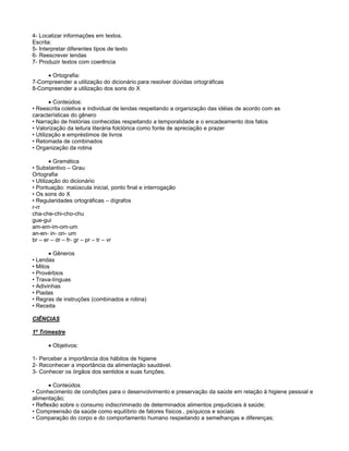 4- Localizar informações em textos.
Escrita:
5- Interpretar diferentes tipos de texto
6- Reescrever lendas
7- Produzir textos com coerência
Ortografia:
7-Compreender a utilização do dicionário para resolver dúvidas ortográficas
8-Compreender a utilização dos sons do X
Conteúdos:
• Reescrita coletiva e individual de lendas respeitando a organização das idéias de acordo com as
características do gênero
• Narração de histórias conhecidas respeitando a temporalidade e o encadeamento dos fatos
• Valorização da leitura literária folclórica como fonte de apreciação e prazer
• Utilização e empréstimos de livros
• Retomada de combinados
• Organização da rotina
Gramática
• Substantivo – Grau
Ortografia
• Utilização do dicionário
• Pontuação: maiúscula inicial, ponto final e interrogação
• Os sons do X
• Regularidades ortográficas – dígrafos
r-rr
cha-che-chi-cho-chu
gue-gui
am-em-im-om-um
an-en- in- on- um
br – er – dr – fr- gr – pr – tr – vr
Gêneros
• Lendas
• Mitos
• Provérbios
• Trava-línguas
• Adivinhas
• Piadas
• Regras de instruções (combinados e rotina)
• Receita
CIÊNCIAS
1º Trimestre
Objetivos:
1- Perceber a importância dos hábitos de higiene
2- Reconhecer a importância da alimentação saudável.
3- Conhecer os órgãos dos sentidos e suas funções.
Conteúdos
• Conhecimento de condições para o desenvolvimento e preservação da saúde em relação à higiene pessoal e
alimentação;
• Reflexão sobre o consumo indiscriminado de determinados alimentos prejudiciais à saúde;
• Compreensão da saúde como equilíbrio de fatores físicos , psíquicos e sociais
• Comparação do corpo e do comportamento humano respeitando a semelhanças e diferenças;
 