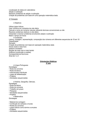 Localização de datas em calendários
Adição e subtração
Resolver problemas de adição e subtração
Criação de problemas com base em uma operação matemática dada.
3º Trimestre
Objetivos
Utilizar jogos lúdicos
Usar números em contextos da vida diária
Calcular a soma de números naturais utilizando técnicas convencionais ou não
Resolver problemas relativos à vida diária
Interpretar e resolver problemas envolvendo adição e subtração
Medir o tempo em horas
Conteúdos
Leitura, contagem, representação, composição dos números em diferentes sequencias de 10 em 10
Classificação
Seriação
Criação de problemas com base em operação matemática dada
Horas exata e meia hora
Sistema monetário
Noções de mais caro e mais barato
Gráficos (construção e analise)
Correspondencia biunívoca
Sinal de = e ≠
Orientações Didáticas
2º ano
Língua Portuguesa
Estratégias
• Roda de conversa
• Roda de leitura
• Intervenções individuais
• Jogos de alfabetização
• Projetos
• Atividades sequenciadas
História, Geografia, Ciências.
Estratégias
• Roda de leitura
• Roda de conversa
• Trabalho em grupo
• Pesquisa
• Atividades sequenciadas
• Projetos
Matematica
Estrategias
• Material de contagem
• Confecção de cartazes e murais
• Rodas de conversa
• Jogos lúdicos como domino e encaixe
• Projetos
• Atividades sequenciadas
 