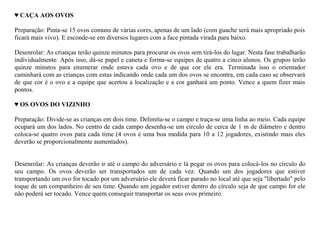 ♥ CAÇA AOS OVOS

Preparação: Pinta-se 15 ovos comuns de várias cores, apenas de um lado (com guache será mais apropriado pois
ficará mais vivo). E esconde-se em diversos lugares com a face pintada virada para baixo.

Desenrolar: As crianças terão quinze minutos para procurar os ovos sem tirá-los do lugar. Nesta fase trabalharão
individualmente. Após isso, dá-se papel e caneta e forma-se equipes de quatro a cinco alunos. Os grupos terão
quinze minutos para enumerar onde estava cada ovo e de que cor ele era. Terminada isso o orientador
caminhará com as crianças com estas indicando onde cada um dos ovos se encontra, em cada caso se observará
de que cor é o ovo e a equipe que acertou a localização e a cor ganhará um ponto. Vence a quem fizer mais
pontos.

♥ OS OVOS DO VIZINHO

Preparação: Divide-se as crianças em dois time. Delimita-se o campo e traça-se uma linha ao meio. Cada equipe
ocupará um dos lados. No centro de cada campo desenha-se um círculo de cerca de 1 m de diâmetro e dentro
coloca-se quatro ovos para cada time (4 ovos é uma boa medida para 10 a 12 jogadores, existindo mais eles
deverão se proporcionalmente aumentados).


Desenrolar: As crianças deverão ir até o campo do adversário e lá pegar os ovos para colocá-los no círculo do
seu campo. Os ovos deverão ser transportados um de cada vez. Quando um dos jogadores que estiver
transportando um ovo for tocado por um adversário ele deverá ficar parado no local até que seja "libertado" pelo
toque de um companheiro de seu time. Quando um jogador estiver dentro do círculo seja de que campo for ele
não poderá ser tocado. Vence quem conseguir transportar os seus ovos primeiro.
 