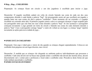 ♥ Hop... Hop... COELHINHO

Preparação: As crianças ficam em círculo e um dos jogadores é escolhido para iniciar o jogo.


Desenrolar: O jogador escolhido andará em volta do círculo batendo nas costa de cada um dos seus
componentes dizendo à cada batida a palavra "hop". Irá prosseguindo assim até que escolherá um jogador e
quando bater nas suas costas ele dirá a palavra "coelhinho". Neste momento ele sai correndo e o jogador
escolhido sai correndo atrás dele. O primeiro jogador estará a salvo se conseguir alcançar o lugar ocupado pelo
seu perseguidor antes que este bata nas suas costas dizendo a palavra "hop". Se isto acontecer o perseguidor
começará novamente o jogo girando em torno do círculo e batendo nas costas de cada elemento dizendo a
palavra "hop". Caso o perseguidor consiga "pegar" o outro ele voltará ao seu lugar e a criança "pega" repetirá
novamente as ações para nova rodada do jogo...




♥ ONDE ESTÁ O COELHINHO

Preparação: Este jogo é ideal para o início do dia quando as crianças chegam separadamente. Coloca-se um
coelhinho bem pequeno em um lugar discreto, mas visível.


Desenrolar: À medida que as crianças vão chegando ao ambiente pede-se individualmente que procurem o
coelhinho. Cada uma deverá sair na busca mas quando achar o coelhinho não deverá dar mostras disso, deverá
discretamente sair e contar para a professora o local onde o coelhinho estar. Procede-se desta forma até que
todos tenham encontrado o coelhinho.
♥ ONDE ESTÃO OS OVINHOS?
 
