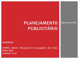 PLANEJAMENTO                         Renata Corrêa


                      PUBLICITÁRIO

REFERÊNCIA:

CORRÊA, Roberto. Planejamento de propaganda. São Paulo:
Global, 2004.
capítulos I, II e III
 