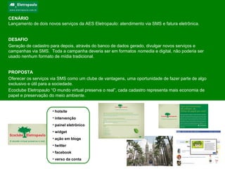 CENÁRIO
Lançamento de dois novos serviços da AES Eletropaulo: atendimento via SMS e fatura eletrônica.
DESAFIO
Geração de cadastro para depois, através do banco de dados gerado, divulgar novos serviços e
campanhas via SMS. Toda a campanha deveria ser em formatos nomedia e digital, não poderia ser
usado nenhum formato de mídia tradicional.
PROPOSTA
Oferecer os serviços via SMS como um clube de vantagens, uma oportunidade de fazer parte de algo
exclusivo e útil para a sociedade.
Ecoclube Eletropaulo “O mundo virtual preserva o real”, cada cadastro representa mais economia de
papel e preservação do meio ambiente.
• hotsite
• intervenção
• painel eletrônico
• widget
• ação em blogs
• twitter
• facebook
• verso da conta
 