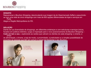 DESAFIO
Reposicionar o Bourbon Shopping, desvinculando sua imagem da do Hipermercado Zaffari e assumindo-
se com uma rede de cinco shoppings com mais de 600 opções diferenciadas de lojas e serviços em
Porto
Alegre e Região Metropolitana do RS.
SOLUÇÃO
Diante de sua diversidade de shoppings, em diferentes endereços e com estruturas e serviços únicos,
focados em públicos distintos, surgiu a inspiração para o novo posicionamento do Bourbon Shopping –
Cada um tem o seu – explorando as razões que cativam os clientes de cada shopping: o cinema, a
praça
de alimentação, a livraria, a loja de moda, a proximidade, a praticidade ou a simples possibilidade de
encontrar as pessoas que têm em comum o prazer de freqüentar o seu Bourbon.
 