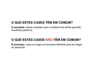 O QUE ESTES CASES TÊM EM COMUM?
O resultado: ótimas soluções para o problema do cliente gerando
resultados positivos.
O QUE ESTES CASES NÃO TÊM EM COMUM?
O processo: cada um exigiu um processo diferente para se chegar
ao raciocínio.
 