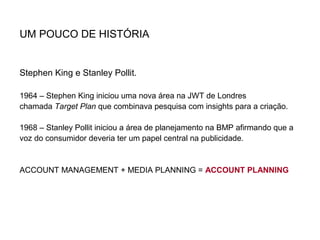 UM POUCO DE HISTÓRIA
Stephen King e Stanley Pollit.
1964 – Stephen King iniciou uma nova área na JWT de Londres
chamada Target Plan que combinava pesquisa com insights para a criação.
1968 – Stanley Pollit iniciou a área de planejamento na BMP afirmando que a
voz do consumidor deveria ter um papel central na publicidade.
ACCOUNT MANAGEMENT + MEDIA PLANNING = ACCOUNT PLANNING
 