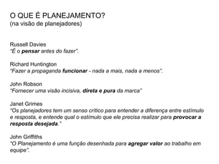 O QUE É PLANEJAMENTO?
(na visão de planejadores)
Russell Davies
“É o pensar antes do fazer”.
Richard Huntington
“Fazer a propaganda funcionar - nada a mais, nada a menos”.
John Robson
“Fornecer uma visão incisiva, direta e pura da marca”
Janet Grimes
“Os planejadores tem um senso crítico para entender a diferença entre estímulo
e resposta, e entende qual o estímulo que ele precisa realizar para provocar a
resposta desejada.”
John Griffiths
“O Planejamento é uma função desenhada para agregar valor ao trabalho em
equipe”.
 
