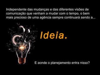 Independente das mudanças e das diferentes visões de
comunicação que venham a mudar com o tempo, o bem
mais precioso de uma agência sempre continuará sendo a...
Ideia.
E aonde o planejamento entra nisso?
 