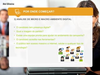 3) ANÁLISE DE MICRO E MACRO AMBIENTE DIGITAL O candidato tem presença digital? Qual a imagem do partido? Existe uma equipe pronta para ajudar no andamento da campanha? O candidato acredita nas ferramentas? O público tem acesso massivo a internet, celular e qualquer tipo de tecnologia? POR ONDE COMEÇAR? 