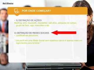 POR ONDE COMEÇAR? 5) DEFINIÇÃO DE AÇÕES Mailling, sms, bluetooth, newsletter, call ativo, pesquisa de campo, grupo de foco, app, mascotes e etc 6)  DEFINIÇÃO DE REDES SOCIAIS Justificativas plausíveis. “  Um perfil em uma Rede Social sem objetivos claros é apenas mais um login/senha para lembrar.” 