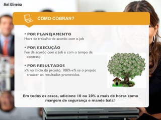 POR PLANEJAMENTO Hora de trabalho de acordo com o job POR EXECUÇÃO Fee de acordo com o job e com o tempo de contrato POR RESULTADOS x% no início do projeto, 100%-x% se o projeto trouxer os resultados prometidos.  COMO COBRAR? Em todos os casos, adicione 10 ou 20% a mais de horas como margem de segurança e mande bala!   