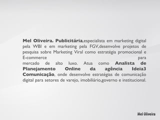 Mel Oliveira.   Publicitária ,especialista em marketing digital pela WBI e em marketing pela FGV,desenvolve projetos de pesquisa sobre Marketing Viral como estratégia promocional e E-commerce para mercado de alto luxo. Atua como  Analista de Planejamento Online da agência Ideia3 Comunicação , onde desenvolve estratégias de comunicação digital para setores de varejo, imobiliário,governo e institucional.  