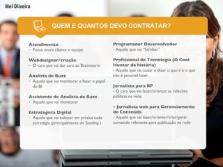QUEM E QUANTOS DEVO CONTRATAR? Atendimento Ponte entre cliente e equipe. Webdesigner/criação O cara que vai dar cara ao Brainstorm Analista de Buzz   Aquele que vai monitorar e fazer o papel do BI Assistente de Analista de Buzz Aquele que vai monitorar Estrategista Digital Aquele que vai colocar em prática cada estratégia (principalmente de Seeding ) Programador Desenvolvedor - Aquele que vai “htmlzar” Profissional de Tecnologia (O Cool Hunter da história) - Aquele que vai ousar e dizer o que é e o que não é possível fazer. Jornalista para RP - O cara que vai fazer/orientar as relações públicas na rede - Jornalista web para Gerenciamento de Conteúdo - Aquele que vai fazer/orientar/criar/gerar conteúdo relevante para publicação na rede 