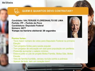 QUEM E QUANTOS DEVO CONTRATAR? Candidato: VALTERUDE FLORESNAILTO DE LIMA Partido: PP – Partido do Povo Candidatura: Deputado Federal Número: 6677 Tempo no horário eleitoral: 20 segundos Pontos fortes: Teve maior número de votos para Deputado Federal na primeira Eleição Tem projetos fortes para saúde popular Tem projetos de educação em ead para população em periferia; Pretende aumentar o salario minimo; Estava junto a Lula do projeto Bolsa Familia, Bolsa Gás, Bolsa Escola; Veio de família humilde, venceu na luta contra a pobreza Apesar de tudo, tem um coração bom! 