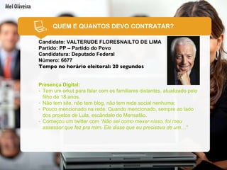 QUEM E QUANTOS DEVO CONTRATAR? Candidato: VALTERUDE FLORESNAILTO DE LIMA Partido: PP – Partido do Povo Candidatura: Deputado Federal Número: 6677 Tempo no horário eleitoral: 20 segundos Presença Digital: Tem um orkut para falar com os familiares distantes, atualizado pelo filho de 18 anos. Não tem site, não tem blog, não tem rede social nenhuma; Pouco mencionado na rede. Quando mencionado, sempre ao lado dos projetos de Lula, escândalo do Mensalão. Começou um twitter com  “Não sei como mexer nisso, foi meu assessor que fez pra mim. Ele disse que eu precisava de um…” 