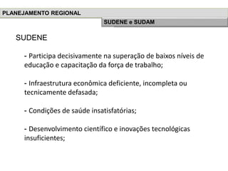 SUDENE
- Participa decisivamente na superação de baixos níveis de
educação e capacitação da força de trabalho;
- Infraestrutura econômica deficiente, incompleta ou
tecnicamente defasada;
- Condições de saúde insatisfatórias;
- Desenvolvimento científico e inovações tecnológicas
insuficientes;
PLANEJAMENTO REGIONAL
História do Planejamento RegionalSUDENE e SUDAM
 
