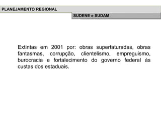 Extintas em 2001 por: obras superfaturadas, obras
fantasmas, corrupção, clientelismo, empreguismo,
burocracia e fortalecimento do governo federal às
custas dos estaduais.
PLANEJAMENTO REGIONAL
História do Planejamento RegionalSUDENE e SUDAM
 