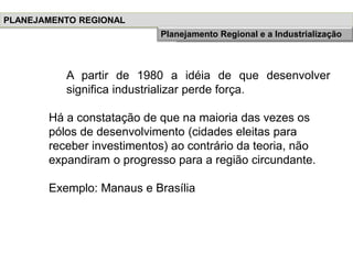 A partir de 1980 a idéia de que desenvolver
significa industrializar perde força.
Há a constatação de que na maioria das vezes os
pólos de desenvolvimento (cidades eleitas para
receber investimentos) ao contrário da teoria, não
expandiram o progresso para a região circundante.
Exemplo: Manaus e Brasília
PLANEJAMENTO REGIONAL
História do Planejamento RegionalPlanejamento Regional e a Industrialização
 