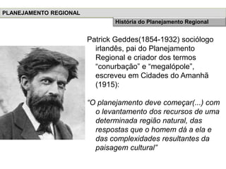 Patrick Geddes(1854-1932) sociólogo
irlandês, pai do Planejamento
Regional e criador dos termos
“conurbação” e “megalópole”,
escreveu em Cidades do Amanhã
(1915):
“O planejamento deve começar(...) com
o levantamento dos recursos de uma
determinada região natural, das
respostas que o homem dá a ela e
das complexidades resultantes da
paisagem cultural”
PLANEJAMENTO REGIONAL
História do Planejamento Regional
 