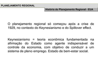 O planejamento regional só começou após a crise de
1929, no contexto do Keynesianismo e do Spillover effect.
Keynesianismo = teoria econômica fundamentada na
afirmação do Estado como agente indispensável de
controle da economia, com objetivo de conduzir a um
sistema de pleno emprego. Estado de bem-estar social.
PLANEJAMENTO REGIONAL
História do Planejamento Regional - EUA
 