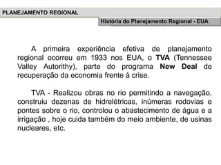 A primeira experiência efetiva de planejamento
regional ocorreu em 1933 nos EUA, o TVA (Tennessee
Valley Autorithy), parte do programa New Deal de
recuperação da economia frente à crise.
TVA - Realizou obras no rio permitindo a navegação,
construiu dezenas de hidrelétricas, inúmeras rodovias e
pontes sobre o rio, controlou o abastecimento de água e a
irrigação , hoje cuida também do meio ambiente, de usinas
nucleares, etc.
PLANEJAMENTO REGIONAL
História do Planejamento RegionalHistória do Planejamento Regional - EUA
 