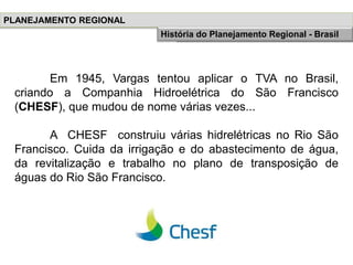 Em 1945, Vargas tentou aplicar o TVA no Brasil,
criando a Companhia Hidroelétrica do São Francisco
(CHESF), que mudou de nome várias vezes...
A CHESF construiu várias hidrelétricas no Rio São
Francisco. Cuida da irrigação e do abastecimento de água,
da revitalização e trabalho no plano de transposição de
águas do Rio São Francisco.
PLANEJAMENTO REGIONAL
História do Planejamento RegionalHistória do Planejamento Regional - Brasil
 