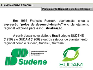 Em 1955 François Perroux, economista, criou a
expressão “pólos de desenvolvimento” e o planejamento
regional voltou-se para a industrialização.
A partir dessa nova visão, o Brasil criou o SUDENE
(1959) e o SUDAM (1966) e outros estudos de planejamento
regional como o Sudeco, Sudesul, Suframa...
PLANEJAMENTO REGIONAL
História do Planejamento RegionalPlanejamento Regional e a Industrialização
 