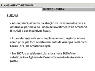 SUDAM
- Atuou principalmente na atração de investimentos para a
Amazônia, por meio do Fundo de Investimento da Amazônia
(FINAM) e dos incentivos fiscais;
- Atuou durante seis anos no planejamento regional e teve
como principal foco o fortalecimento de Arranjos Produtivos
Locais (APL) da Amazônia Legal.
- Em 2007, o presidente Lula, cria a nova SUDAM em
substituição a Agência de Desenvolvimento da Amazônia
(ADA);
PLANEJAMENTO REGIONAL
História do Planejamento RegionalSUDENE e SUDAM
 