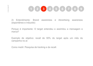 © marcio borges 2007
                                         1     2      3     4     5       6     7     8     9


                       2) Entendimento: Brand       awareness     e    Advertising   awareness
                       (espontâneo e induzido)

                       Porque é importante: O target entendeu e assimilou a mensagem e
                       marca?

                       Exemplo de objetivo: recall de 50% do target após um mês da
                       campanha no ar.

                       Como medir: Pesquisa de tracking e de recall.
 