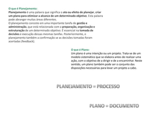 O que é Planejamento:
Planejamento é uma palavra que significa o ato ou efeito de planejar, criar
um plano para otimizar a alcance de um determinado objetivo. Esta palavra
pode abranger muitas áreas diferentes.
O planejamento consiste em uma importante tarefa de gestão e
administração, que está relacionada com a preparação, organização e
estruturação de um determinado objetivo. É essencial na tomada de
decisões e execução dessas mesmas tarefas. Posteriormente, o
planejamento também a confirmação se as decisões tomadas foram
acertadas (feedback).
O que é Plano:
Um plano é uma intenção ou um projeto. Trata-se de um
modelo sistemático que se elabora antes de realizar uma
ação, com o objetivo de a dirigir e de a encaminhar. Neste
sentido, um plano também pode ser o conjunto das
disposições necessárias para levar um projeto a cabo.
 