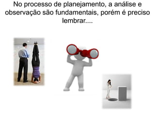 No processo de planejamento, a análise e
observação são fundamentais, porém é preciso
lembrar....
 