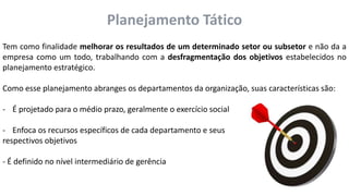 Planejamento Tático
Tem como finalidade melhorar os resultados de um determinado setor ou subsetor e não da a
empresa como um todo, trabalhando com a desfragmentação dos objetivos estabelecidos no
planejamento estratégico.
Como esse planejamento abranges os departamentos da organização, suas características são:
- É projetado para o médio prazo, geralmente o exercício social
- Enfoca os recursos específicos de cada departamento e seus
respectivos objetivos
- É definido no nível intermediário de gerência
 