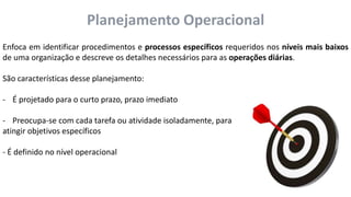 Planejamento Operacional
Enfoca em identificar procedimentos e processos específicos requeridos nos níveis mais baixos
de uma organização e descreve os detalhes necessários para as operações diárias.
São características desse planejamento:
- É projetado para o curto prazo, prazo imediato
- Preocupa-se com cada tarefa ou atividade isoladamente, para
atingir objetivos específicos
- É definido no nível operacional
 