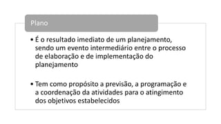 • É o resultado imediato de um planejamento,
sendo um evento intermediário entre o processo
de elaboração e de implementação do
planejamento
• Tem como propósito a previsão, a programação e
a coordenação da atividades para o atingimento
dos objetivos estabelecidos
Plano
 